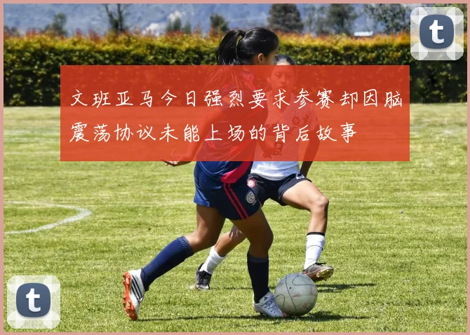 文班亚马今日强烈要求参赛却因脑震荡协议未能上场的背后故事