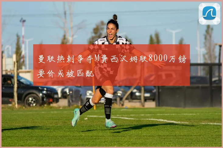 曼联热刺争夺M费西汉姆联8000万镑要价或被匹配