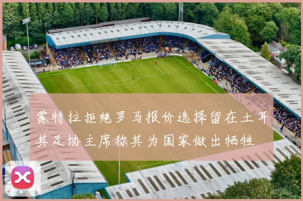 蒙特拉拒绝罗马报价选择留在土耳其足协主席称其为国家做出牺牲