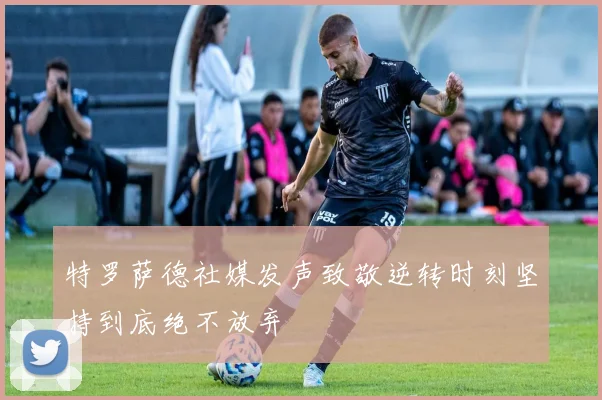 特罗萨德社媒发声致敬逆转时刻坚持到底绝不放弃