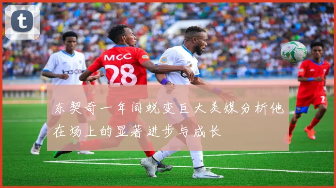 东契奇一年间蜕变巨大美媒分析他在场上的显著进步与成长