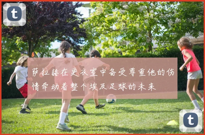 萨拉赫在更衣室中备受尊重他的伤情牵动着整个埃及足球的未来