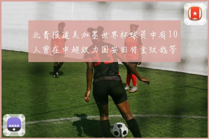 北青报道美加墨世界杯球员中有10人曾在中超效力国安旧将金玟哉等三人入选