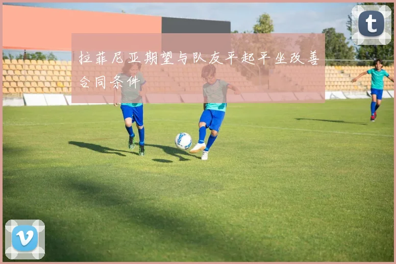拉菲尼亚期望与队友平起平坐改善合同条件
