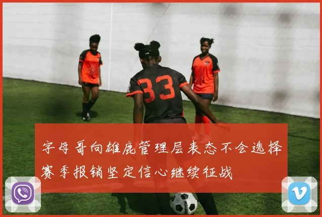 字母哥向雄鹿管理层表态不会选择赛季报销坚定信心继续征战