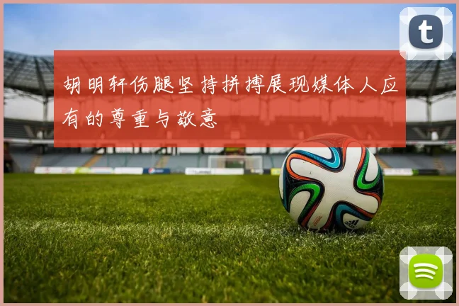 胡明轩伤腿坚持拼搏展现媒体人应有的尊重与敬意