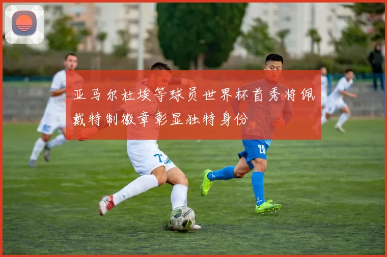 亚马尔杜埃等球员世界杯首秀将佩戴特制徽章彰显独特身份