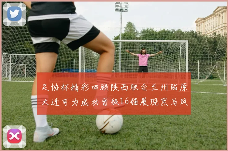 足协杯精彩回顾陕西联合兰州陇原大连可为成功晋级16强展现黑马风采