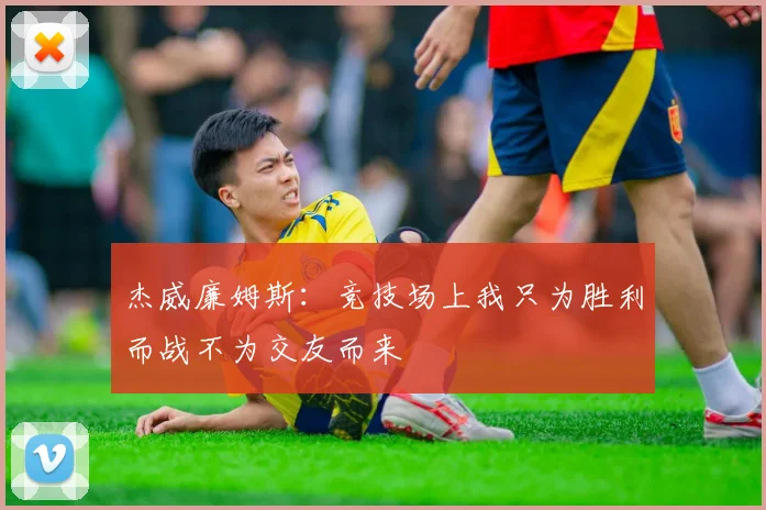 杰威廉姆斯：竞技场上我只为胜利而战不为交友而来