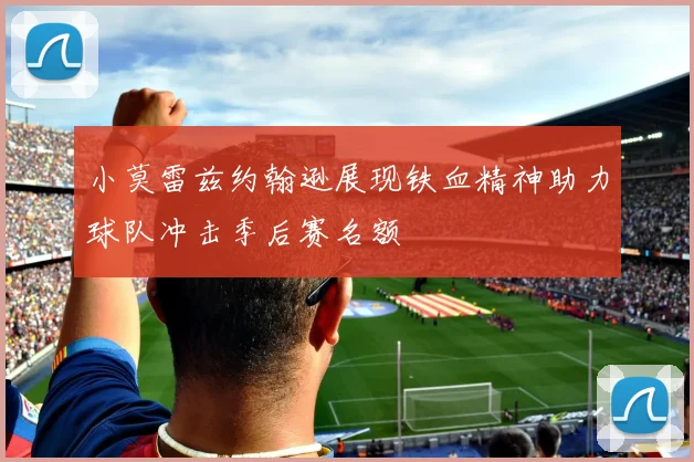 小莫雷兹约翰逊展现铁血精神助力球队冲击季后赛名额