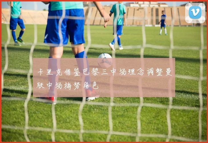 卡里克借鉴巴黎三中场理念调整曼联中场梅努角色