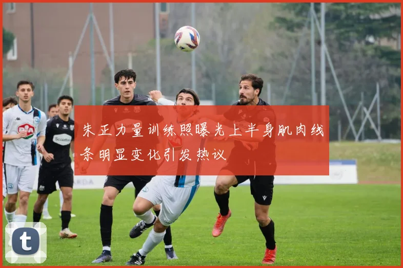 朱正力量训练照曝光上半身肌肉线条明显变化引发热议
