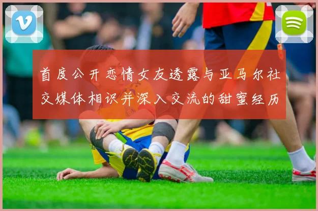 首度公开恋情女友透露与亚马尔社交媒体相识并深入交流的甜蜜经历