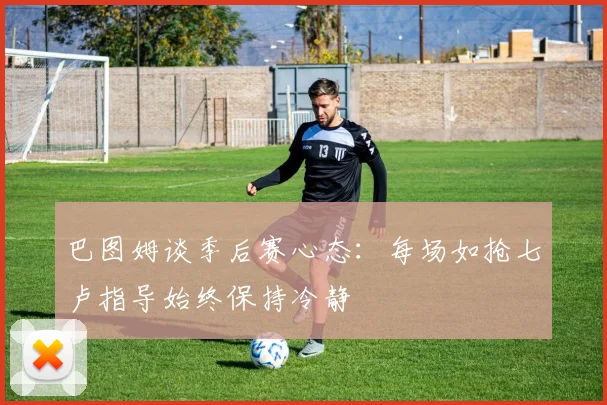 巴图姆谈季后赛心态：每场如抢七卢指导始终保持冷静