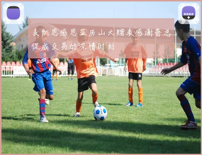 麦凯恩感恩亚历山大赠表感谢普总促成交易的深情时刻