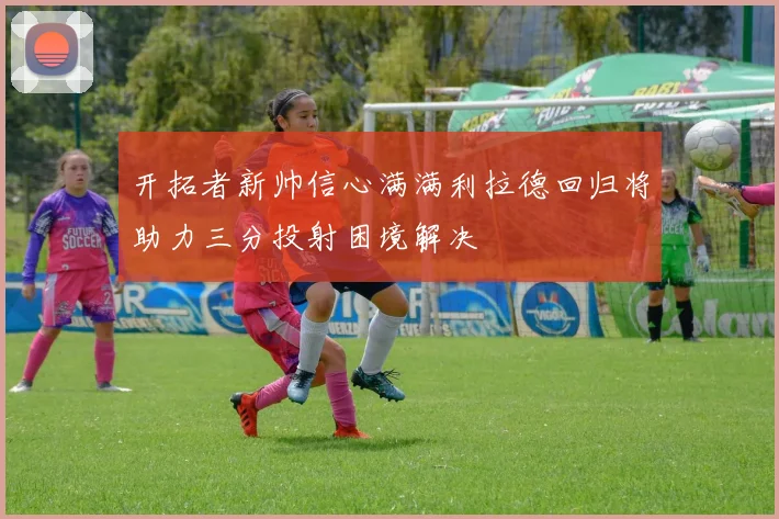 开拓者新帅信心满满利拉德回归将助力三分投射困境解决