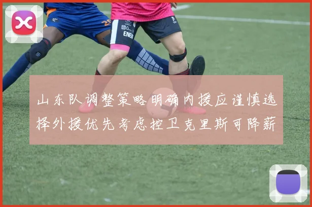 山东队调整策略明确内援应谨慎选择外援优先考虑控卫克里斯可降薪续约