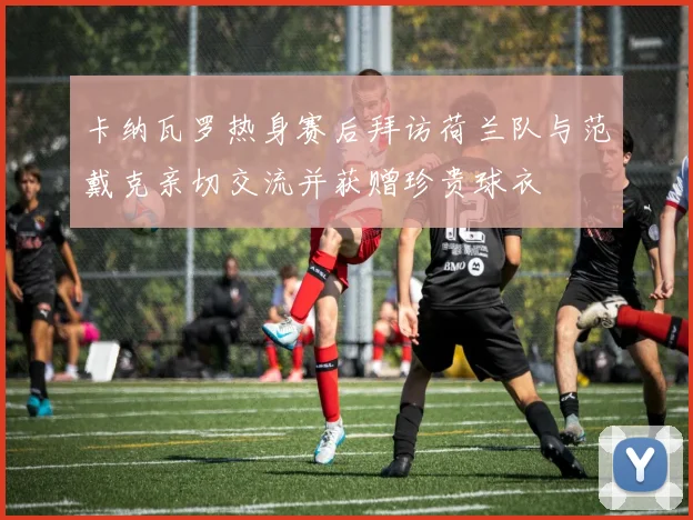 卡纳瓦罗热身赛后拜访荷兰队与范戴克亲切交流并获赠珍贵球衣