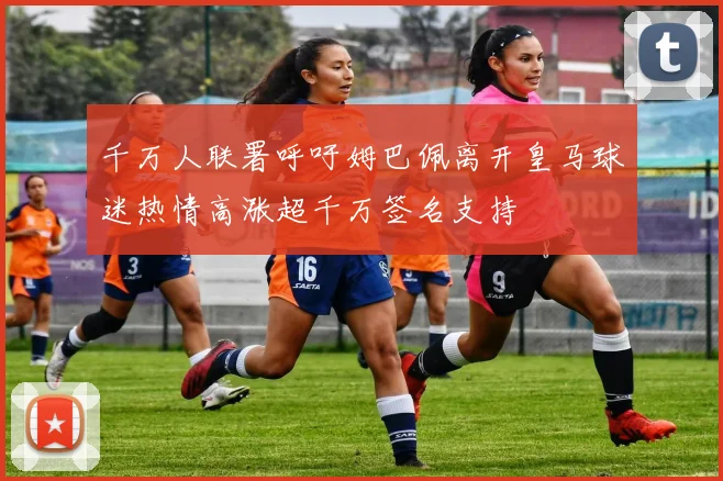 千万人联署呼吁姆巴佩离开皇马球迷热情高涨超千万签名支持