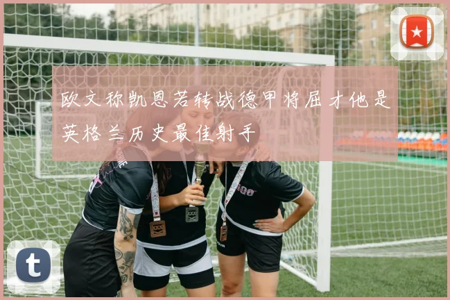 欧文称凯恩若转战德甲将屈才他是英格兰历史最佳射手