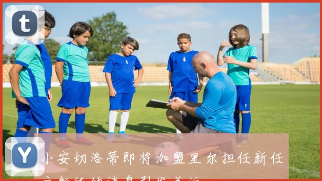 小安切洛蒂即将加盟里尔担任新任主教练的消息引发关注