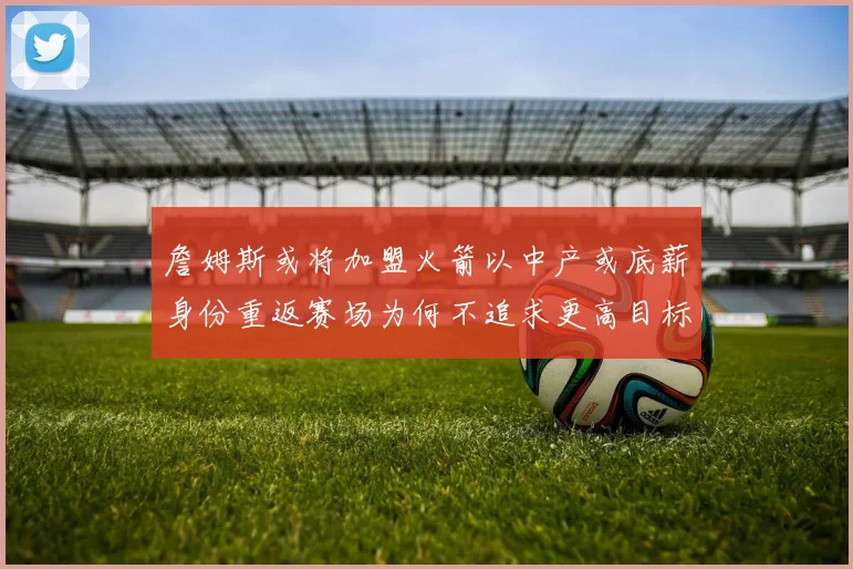 詹姆斯或将加盟火箭以中产或底薪身份重返赛场为何不追求更高目标