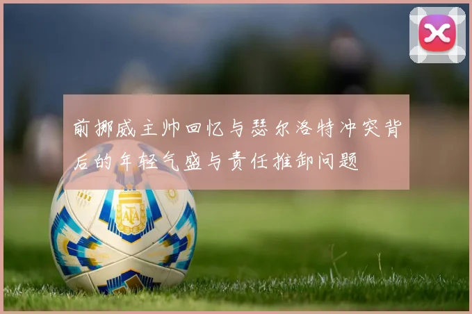 前挪威主帅回忆与瑟尔洛特冲突背后的年轻气盛与责任推卸问题