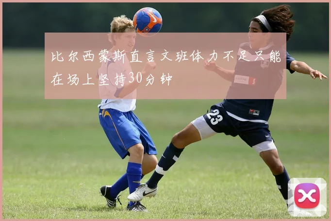 比尔西蒙斯直言文班体力不足只能在场上坚持30分钟