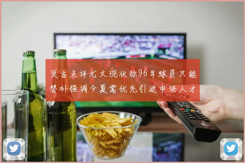 莫吉点评尤文现状称96年球员只能替补强调今夏需优先引进中场人才
