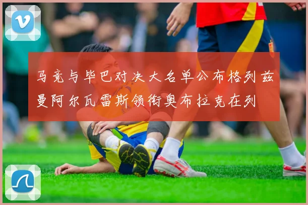 马竞与毕巴对决大名单公布格列兹曼阿尔瓦雷斯领衔奥布拉克在列