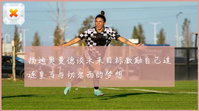 扬迪奥曼德谈未来目标激励自己追逐皇马与切尔西的梦想