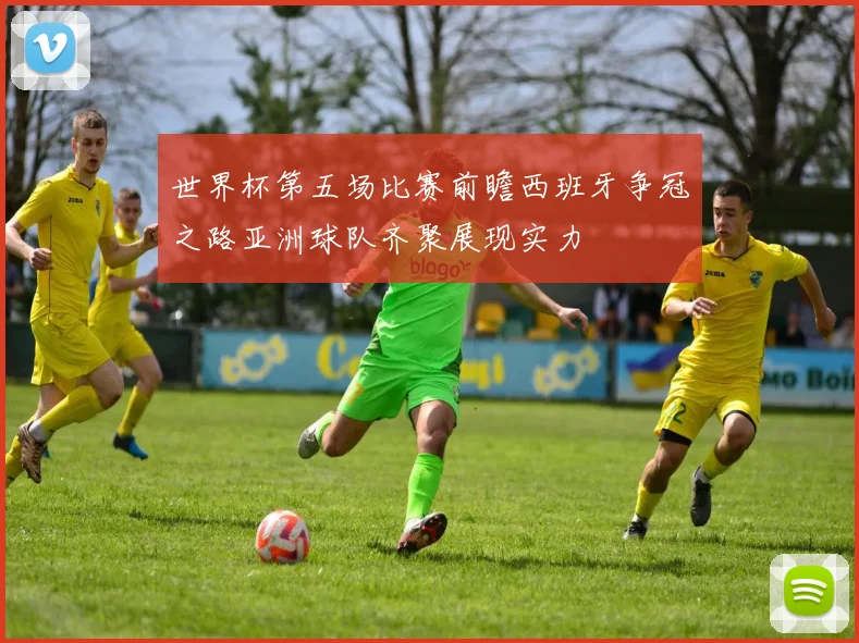 世界杯第五场比赛前瞻西班牙争冠之路亚洲球队齐聚展现实力