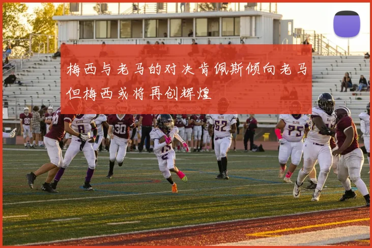 梅西与老马的对决肯佩斯倾向老马但梅西或将再创辉煌