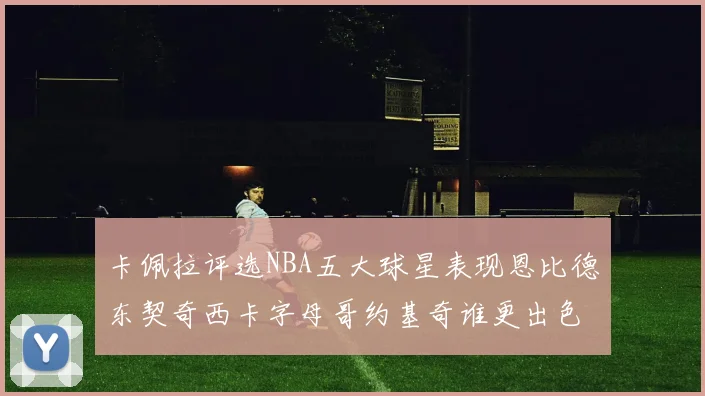 卡佩拉评选NBA五大球星表现恩比德东契奇西卡字母哥约基奇谁更出色